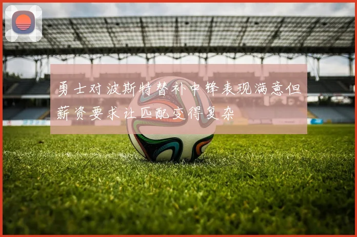 勇士对波斯特替补中锋表现满意但薪资要求让匹配变得复杂
