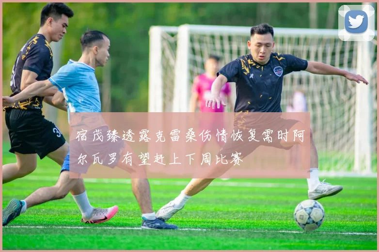 宿茂臻透露克雷桑伤情恢复需时阿尔瓦罗有望赶上下周比赛
