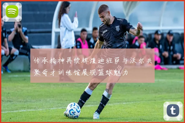 传承精神再续辉煌迪班萨与沃尔共聚奇才训练馆展现篮球魅力