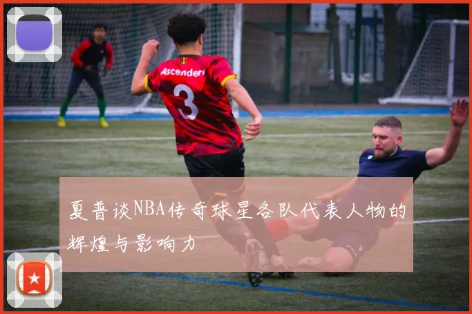 夏普谈NBA传奇球星各队代表人物的辉煌与影响力