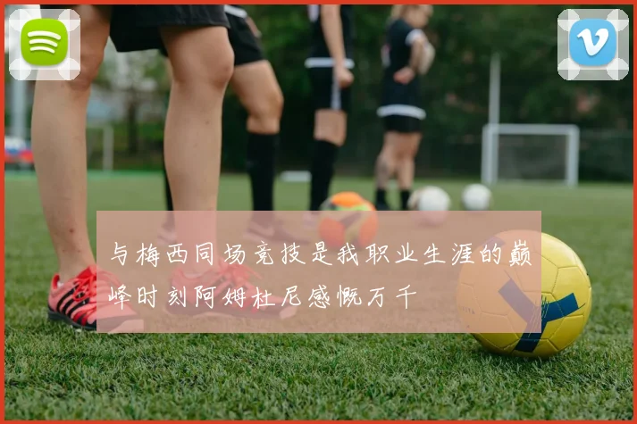 与梅西同场竞技是我职业生涯的巅峰时刻阿姆杜尼感慨万千