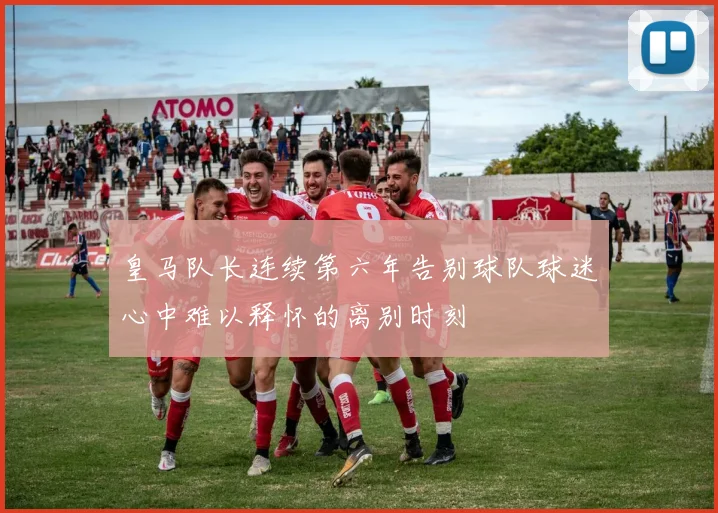皇马队长连续第六年告别球队球迷心中难以释怀的离别时刻