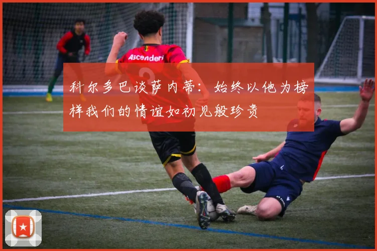 科尔多巴谈萨内蒂：始终以他为榜样我们的情谊如初见般珍贵