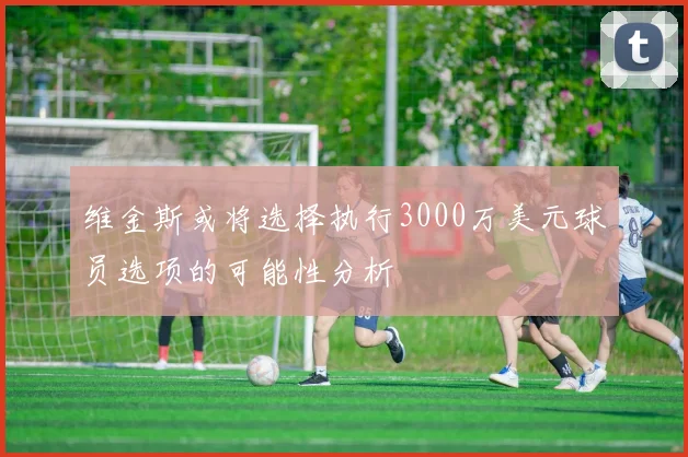 维金斯或将选择执行3000万美元球员选项的可能性分析