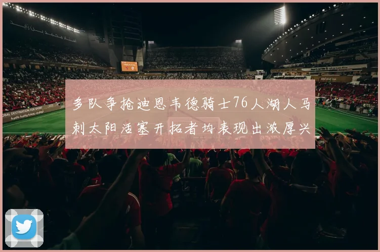 多队争抢迪恩韦德骑士76人湖人马刺太阳活塞开拓者均表现出浓厚兴趣