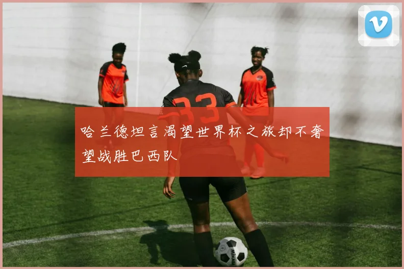 哈兰德坦言渴望世界杯之旅却不奢望战胜巴西队